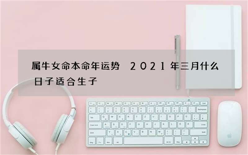 属牛女命本命年运势 2021年三月什么日子适合生子
